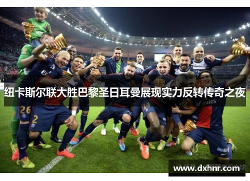 纽卡斯尔联大胜巴黎圣日耳曼展现实力反转传奇之夜