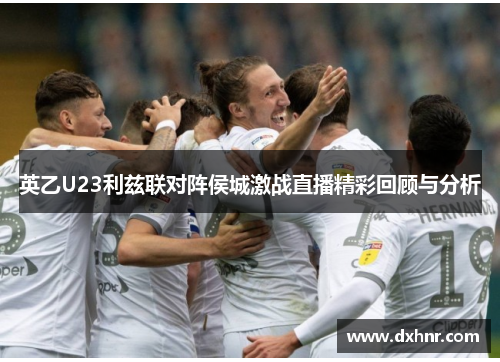 英乙U23利兹联对阵侯城激战直播精彩回顾与分析